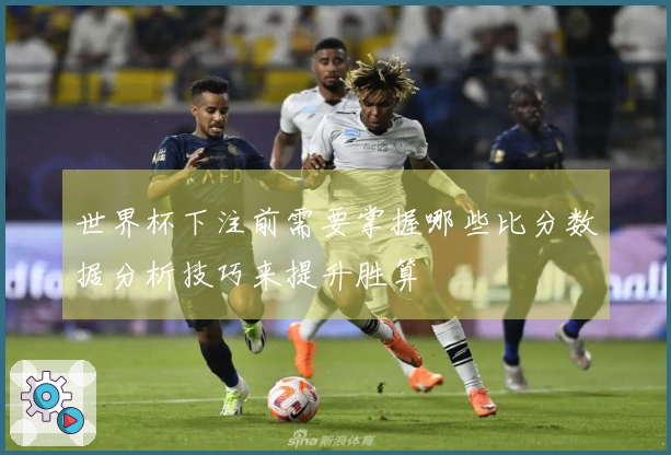 世界杯下注前需要掌握哪些比分数据分析技巧来提升胜算