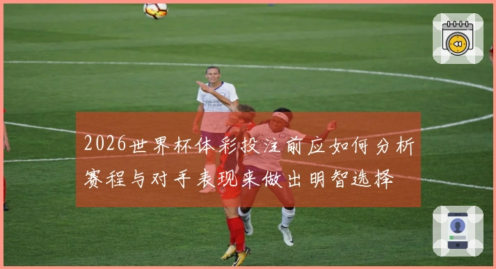 2026世界杯体彩投注前应如何分析赛程与对手表现来做出明智选择
