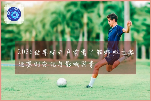 2026世界杯开户前需了解哪些主客场赛制变化与影响因素